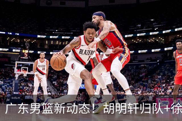 广东男篮新动态！胡明轩归队+徐杰黄明依赴美特训，四人合同到期